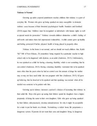 CORPORAL PUNISHMENT 17
Violence is Normal
Growing up under corporal punishment teaches children that violence is a part of
everyday life. Women who grow up being spanked are more susceptible to domestic
violence cases because of their thwarted psychological health. Saunders and Goddard
(2010) argues that, “children must be recognized as individuals with human rights as well
as special needs for protection.” Violence towards children diminishes a child’s feeling of
self-worth and makes them feel unprotected (vulnerable). A child cannot grow up healthy
and feeling protected if his/her physical health is being placed in jeopardy often.
Violence in the home is not normal, and we should not teach children that. Kaleb
“KJ” Hill of New Orleans, 29, remembers being targeted by a particular teacher in high
school only to be diagnosed with dyslexia as an adult (Anderson, 2015). Unfortunately,
he was spanked as a child for having a learning disability which is not something that he
can control (Anderson, 2015). Having a learning disability warranted him to be spanked
more often than his peers when he had no control over the amount of drugs his mother
may or may not have used while she was pregnant with him (Anderson, 2015). KJ grew
up believing that he deserved to be spanked and that spanking was normal when all he
needed was someone to be patient with him.
Growing up in violence increases a person’s chances of recreating that violence in
their adult life. Boys who grow up seeing their fathers spank his daughters have a higher
propensity of doing the same to their own daughters. Girls who grew up being spanked
by their fathers subconsciously develop rationalizations for why it might be acceptable
for a male to put his hands on a female. Normalizing a violent home life perpetuates a
dangerous system. If parents do not want their sons and daughters living in dangerous
 