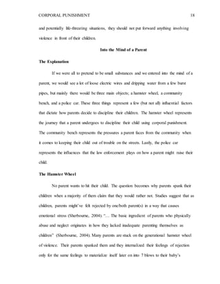 CORPORAL PUNISHMENT 18
and potentially life-threating situations, they should not put forward anything involving
violence in front of their children.
Into the Mind of a Parent
The Explanation
If we were all to pretend to be small substances and we entered into the mind of a
parent, we would see a lot of loose electric wires and dripping water from a few burst
pipes, but mainly there would be three main objects; a hamster wheel, a community
bench, and a police car. These three things represent a few (but not all) influential factors
that dictate how parents decide to discipline their children. The hamster wheel represents
the journey that a parent undergoes to discipline their child using corporal punishment.
The community bench represents the pressures a parent faces from the community when
it comes to keeping their child out of trouble on the streets. Lastly, the police car
represents the influences that the law enforcement plays on how a parent might raise their
child.
The Hamster Wheel
No parent wants to hit their child. The question becomes why parents spank their
children when a majority of them claim that they would rather not. Studies suggest that as
children, parents might’ve felt rejected by one/both parent(s) in a way that causes
emotional stress (Sherbourne, 2004). “… The basic ingredient of parents who physically
abuse and neglect originates in how they lacked inadequate parenting themselves as
children” (Sherbourne, 2004). Many parents are stuck on the generational hamster wheel
of violence. Their parents spanked them and they internalized their feelings of rejection
only for the same feelings to materialize itself later on into 7 blows to their baby’s
 