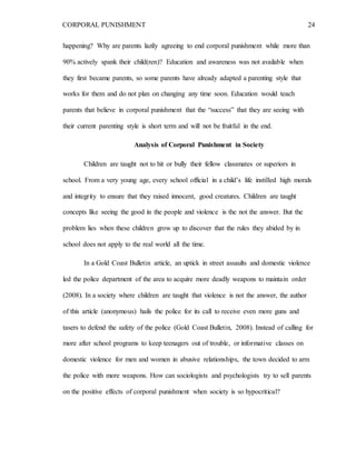 CORPORAL PUNISHMENT 24
happening? Why are parents lazily agreeing to end corporal punishment while more than
90% actively spank their child(ren)? Education and awareness was not available when
they first became parents, so some parents have already adapted a parenting style that
works for them and do not plan on changing any time soon. Education would teach
parents that believe in corporal punishment that the “success” that they are seeing with
their current parenting style is short term and will not be fruitful in the end.
Analysis of Corporal Punishment in Society
Children are taught not to hit or bully their fellow classmates or superiors in
school. From a very young age, every school official in a child’s life instilled high morals
and integrity to ensure that they raised innocent, good creatures. Children are taught
concepts like seeing the good in the people and violence is the not the answer. But the
problem lies when these children grow up to discover that the rules they abided by in
school does not apply to the real world all the time.
In a Gold Coast Bulletin article, an uptick in street assaults and domestic violence
led the police department of the area to acquire more deadly weapons to maintain order
(2008). In a society where children are taught that violence is not the answer, the author
of this article (anonymous) hails the police for its call to receive even more guns and
tasers to defend the safety of the police (Gold Coast Bulletin, 2008). Instead of calling for
more after school programs to keep teenagers out of trouble, or informative classes on
domestic violence for men and women in abusive relationships, the town decided to arm
the police with more weapons. How can sociologists and psychologists try to sell parents
on the positive effects of corporal punishment when society is so hypocritical?
 