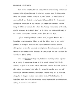 CORPORAL PUNISHMENT 25
There are two competing forces in society with one force condoning violence as a
necessary tool to solve problems and the other force preaching about all of the negative
effects. The force that condones violence is the justice system. Out of the 50 states of
America, 31 still have the death penalty legalized (Durham, 2015). New York recently
abolished the death penalty in 2007 (Durham, 2015). Either the educational system is
failing the children or society is. It is a shame that, “in many other countries of the world,
corporal punishment in any form is illegal” yet the richest, most industrialized nation in
the world has yet to ban this detrimental practice (Clark & Clark, 2007).
Legalized corporal punishment is utilized in the jail system. American law is
hypocritical in that we want our children to think that violence is not the way to solve
problems, yet we impose institutionalized corporal punishment onto our prisoners.
Although there are laws that supposedly protect prisoners from abuse, prison guards are
allowed to carry weapons ranging from mace, to Tasers, to stun guns, and everything else
under the sun (Martin, 2006).
In the book Bad Kids by Barry Feld, Feld tackles another hypocritical aspect of
the jail system. He analyzes the rise and fall of the juvenile system (Feld,1999). In
summary, he speaks on the positive activists who wanted to reform the juvenile system to
allow minors some breathing room before they are tried in court like grown men and
women (Feld, 1999). He also speaks on how there is always strong talks on reform and
change, but the change is mediocre or non-existent (Feld, 1999). Feld captured the
hypocritical nature that society has of claiming to want better for itself but not truly doing
anything because of its own indifference.
 