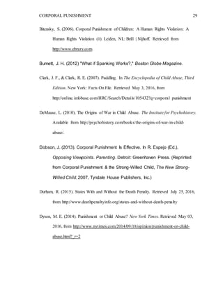 CORPORAL PUNISHMENT 29
Bitensky, S. (2006). Corporal Punishment of Children: A Human Rights Violation: A
Human Rights Violation (1). Leiden, NL: Brill | Nijhoff. Retrieved from
http://www.ebrary.com.
Burnett, J. H. (2012) "What if Spanking Works?," Boston Globe Magazine.
Clark, J. F., & Clark, R. E. (2007). Paddling. In The Encyclopedia of Child Abuse, Third
Edition. New York: Facts On File. Retrieved May 3, 2016, from
http://online.infobase.com/HRC/Search/Details/105432?q=corporal punishment
DeMause, L. (2010). The Origins of War in Child Abuse. The Institute for Psychohistory.
Available from http://psychohistory.com/books/the-origins-of-war-in-child-
abuse/.
Dobson, J. (2013). Corporal Punishment Is Effective. In R. Espejo (Ed.),
Opposing Viewpoints. Parenting. Detroit: Greenhaven Press. (Reprinted
from Corporal Punishment & the Strong-Willed Child, The New Strong-
Willed Child, 2007, Tyndale House Publishers, Inc.)
Durham, R. (2015). States With and Without the Death Penalty. Retrieved July 25, 2016,
from http://www.deathpenaltyinfo.org/states-and-without-death-penalty
Dyson, M. E. (2014). Punishment or Child Abuse? New York Times. Retrieved May 03,
2016, from http://www.nytimes.com/2014/09/18/opinion/punishment-or-child-
abuse.html?_r=2
 