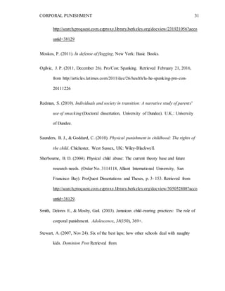 CORPORAL PUNISHMENT 31
http://search.proquest.com.ezproxy.library.berkeley.org/docview/231921056?acco
untid=38129
Moskos, P. (2011). In defense of flogging. New York: Basic Books.
Ogilvie, J. P. (2011, December 26). Pro/Con: Spanking. Retrieved February 21, 2016,
from http://articles.latimes.com/2011/dec/26/health/la-he-spanking-pro-con-
20111226
Redman, S. (2010). Individuals and society in transition: A narrative study of parents'
use of smacking (Doctoral dissertation, University of Dundee). U.K.: University
of Dundee.
Saunders, B. J., & Goddard, C. (2010). Physical punishment in childhood: The rights of
the child. Chichester, West Sussex, UK: Wiley-Blackwell.
Sherbourne, B. D. (2004). Physical child abuse: The current theory base and future
research needs. (Order No. 3114118, Alliant International University, San
Francisco Bay). ProQuest Dissertations and Theses, p. 3- 153. Retrieved from
http://search.proquest.com.ezproxy.library.berkeley.org/docview/305052808?acco
untid=38129.
Smith, Delores E., & Mosby, Gail. (2003). Jamaican child-rearing practices: The role of
corporal punishment. Adolescence, 38(150), 369+.
Stewart, A. (2007, Nov 24). Six of the best laps; how other schools deal with naughty
kids. Dominion Post Retrieved from
 