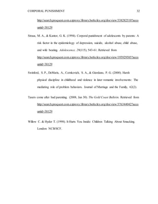 CORPORAL PUNISHMENT 32
http://search.proquest.com.ezproxy.library.berkeley.org/docview/338282510?acco
untid=38129
Straus, M. A., & Kantor, G. K. (1994). Corporal punishment of adolescents by parents: A
risk factor in the epidemiology of depression, suicide, alcohol abuse, child abuse,
and wife beating. Adolescence, 29(115), 543-61. Retrieved from
http://search.proquest.com.ezproxy.library.berkeley.org/docview/195929585?acco
untid=38129
Swinford, S. P., DeMaris, A., Cernkovich, S. A., & Giordano, P. G. (2000). Harsh
physical discipline in childhood and violence in later romantic involvements: The
mediating role of problem behaviors. Journal of Marriage and the Family, 62(2).
Tasers come after bad parenting. (2008, Jan 30). The Gold Coast Bulletin. Retrieved from
http://search.proquest.com.ezproxy.library.berkeley.org/docview/376344042?acco
untid=38129
Willow C. & Hyder T. (1998). It Hurts You Inside: Children Talking About Smacking.
London: NCB/SCF.
 
