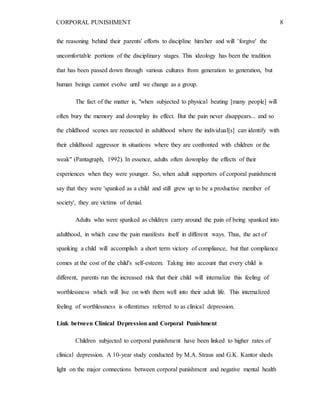 CORPORAL PUNISHMENT 8
the reasoning behind their parents' efforts to discipline him/her and will 'forgive' the
uncomfortable portions of the disciplinary stages. This ideology has been the tradition
that has been passed down through various cultures from generation to generation, but
human beings cannot evolve until we change as a group.
The fact of the matter is, "when subjected to physical beating [many people] will
often bury the memory and downplay its effect. But the pain never disappears... and so
the childhood scenes are reenacted in adulthood where the individual[s] can identify with
their childhood aggressor in situations where they are confronted with children or the
weak" (Pantagraph, 1992). In essence, adults often downplay the effects of their
experiences when they were younger. So, when adult supporters of corporal punishment
say that they were 'spanked as a child and still grew up to be a productive member of
society', they are victims of denial.
Adults who were spanked as children carry around the pain of being spanked into
adulthood, in which case the pain manifests itself in different ways. Thus, the act of
spanking a child will accomplish a short term victory of compliance, but that compliance
comes at the cost of the child's self-esteem. Taking into account that every child is
different, parents run the increased risk that their child will internalize this feeling of
worthlessness which will live on with them well into their adult life. This internalized
feeling of worthlessness is oftentimes referred to as clinical depression.
Link between Clinical Depression and Corporal Punishment
Children subjected to corporal punishment have been linked to higher rates of
clinical depression. A 10-year study conducted by M.A. Straus and G.K. Kantor sheds
light on the major connections between corporal punishment and negative mental health
 