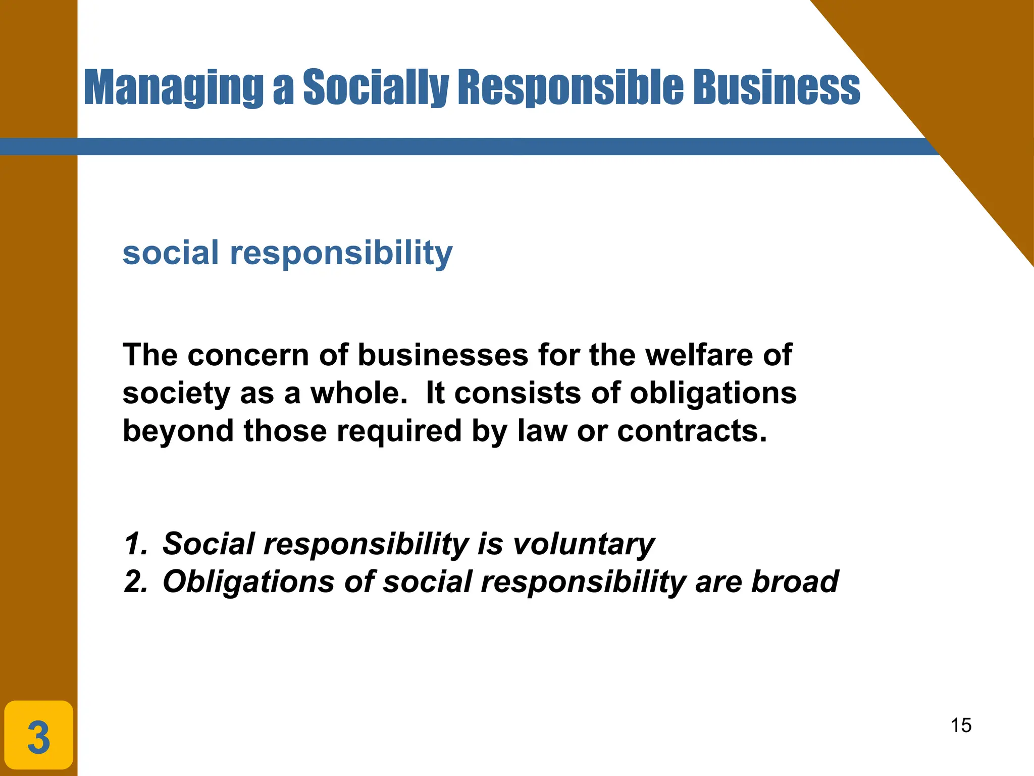 15
social responsibility
The concern of businesses for the welfare of
society as a whole. It consists of obligations
beyond those required by law or contracts.
Managing a Socially Responsible Business
3
1. Social responsibility is voluntary
2. Obligations of social responsibility are broad
 
