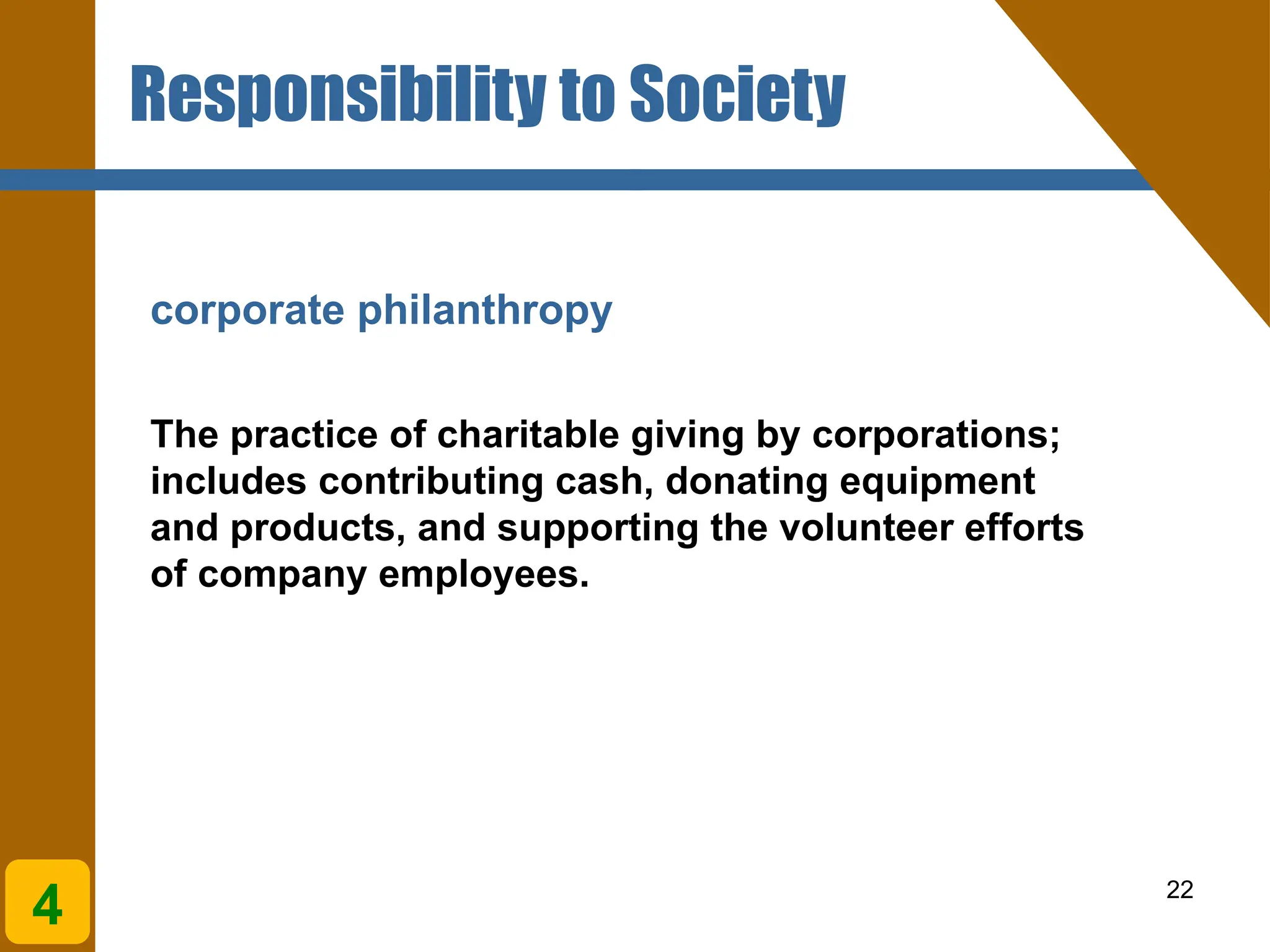22
corporate philanthropy
The practice of charitable giving by corporations;
includes contributing cash, donating equipment
and products, and supporting the volunteer efforts
of company employees.
4
Responsibility to Society
 