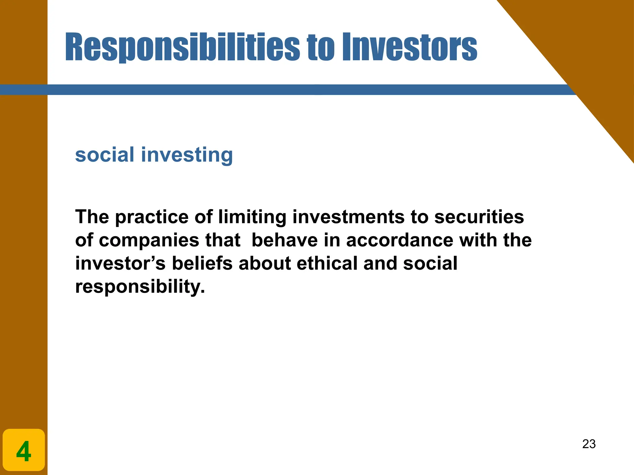 23
social investing
The practice of limiting investments to securities
of companies that behave in accordance with the
investor’s beliefs about ethical and social
responsibility.
4
Responsibilities to Investors
 
