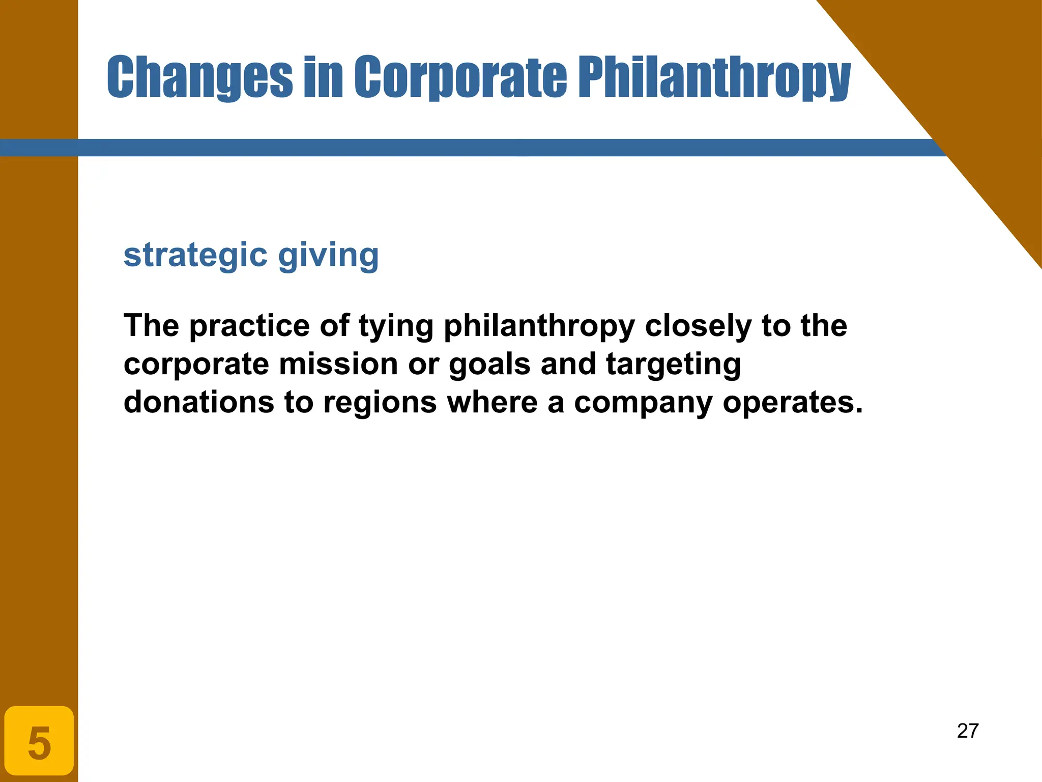 27
strategic giving
The practice of tying philanthropy closely to the
corporate mission or goals and targeting
donations to regions where a company operates.
Changes in Corporate Philanthropy
5
 