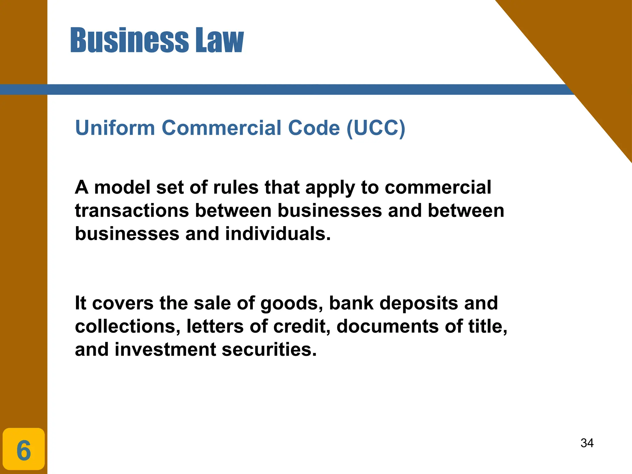 34
Business Law
Uniform Commercial Code (UCC)
A model set of rules that apply to commercial
transactions between businesses and between
businesses and individuals.
It covers the sale of goods, bank deposits and
collections, letters of credit, documents of title,
and investment securities.
6
 