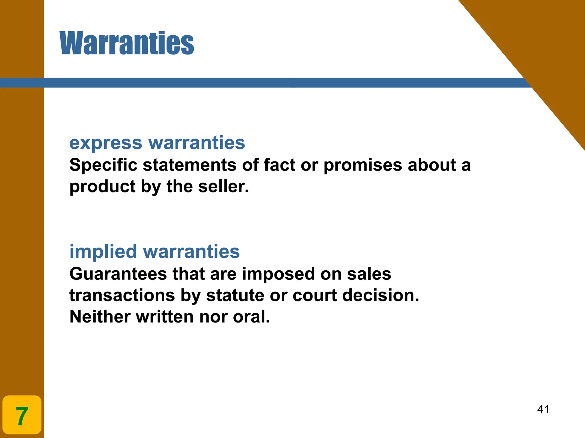 41
express warranties
Specific statements of fact or promises about a
product by the seller.
implied warranties
Guarantees that are imposed on sales
transactions by statute or court decision.
Neither written nor oral.
Warranties
7
 