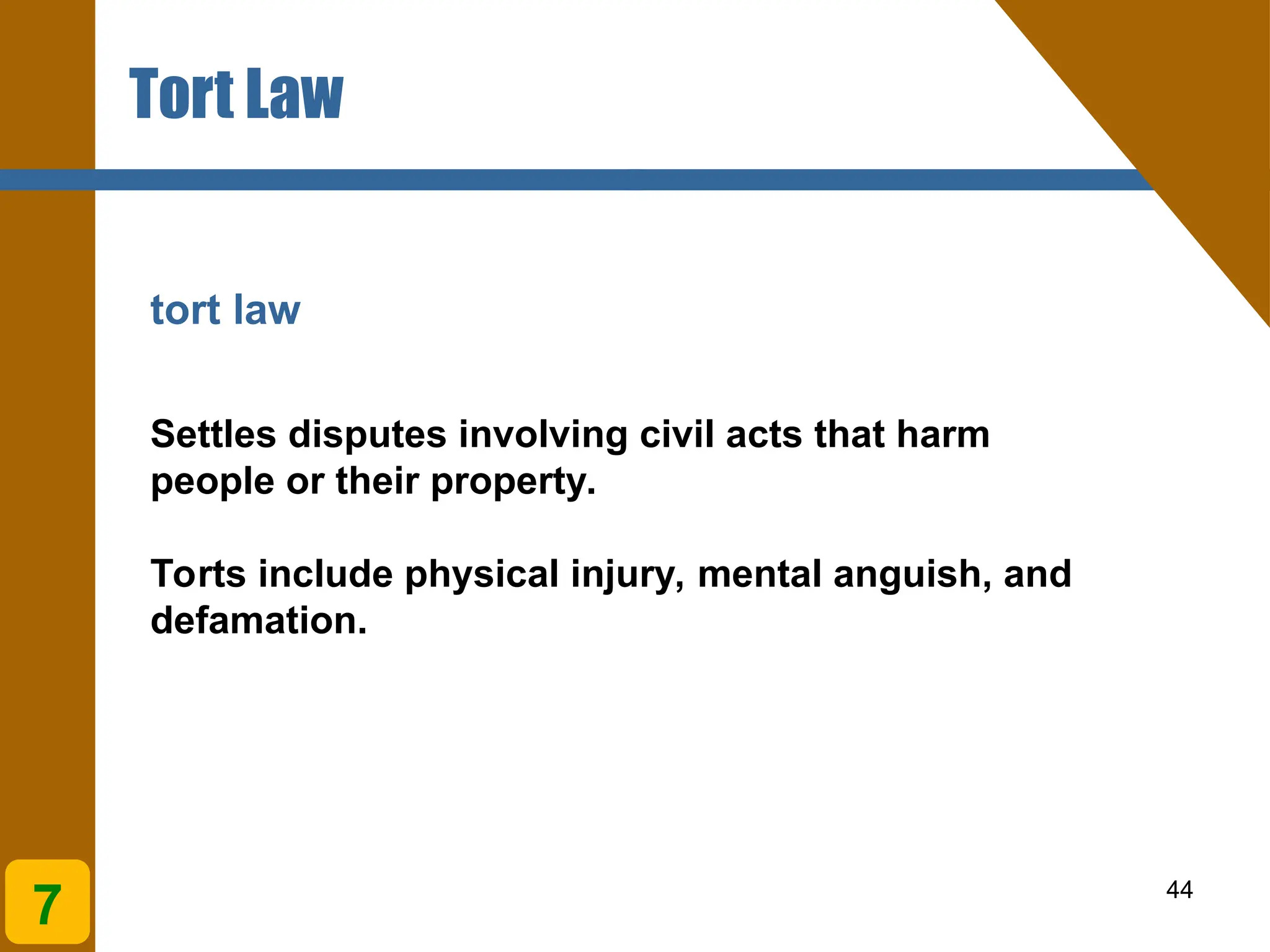 44
tort law
Settles disputes involving civil acts that harm
people or their property.
Torts include physical injury, mental anguish, and
defamation.
Tort Law
7
 
