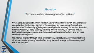 AboutUs
“Become a value-driven organization with us.”
sPlan Corp is a Consulting Firm based in New Delhi and Patna with an Experienced
consultant at the helm as partners.The company services primarily small and
medium sized business by offering consultating in the areas of Formation,Taxation,
Finance/Account, Legal, Quality,Training, Mutual writing, IT Services and for
technologies empowerments and Company Solutions (see Products and services
section for description).
We intends to grow through solid client service, a great plan, proven competitive
strategies, and a group of people that bring dynamic energy to the company and
the other process.
 