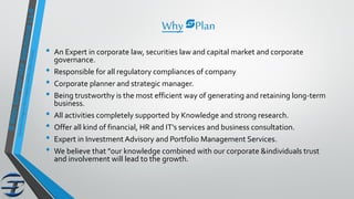 WhysPlan
• An Expert in corporate law, securities law and capital market and corporate
governance.
• Responsible for all regulatory compliances of company
• Corporate planner and strategic manager.
• Being trustworthy is the most efficient way of generating and retaining long-term
business.
• All activities completely supported by Knowledge and strong research.
• Offer all kind of financial, HR and IT’s services and business consultation.
• Expert in Investment Advisory and Portfolio Management Services.
• We believe that "our knowledge combined with our corporate &individuals trust
and involvement will lead to the growth.
 
