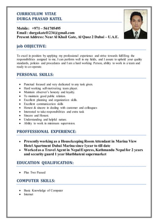 CURRICULUM VITAE
DURGA PRASAD KATEL
Mobile: +971 – 561705495
Email : durgakatel1234@gmail.com
Present Address: NearAl Khail Gate, Al Quoz 2 Dubai – U.A.E.
job OBJECTIVE:
To excel in position by applying my professional experience and strive towards fulfilling the
responsibilities assigned to me, I can perform well in my fields, and I assure to uphold your quality
standards, policies and procedures and I am a hard working Person, ability to work in a team and
ready to co-operate.
PERSONAL SKILLS:
 Punctual focused and very dedicated to any task given.
 Hard working self-motivating team player.
 Maintain observer’s honesty and loyalty.
 To maintain good public relation.
 Excellent planning and organization skills.
 Excellent communication skills
 Honest & sincere in dealing with customer and colleagues
 Interested to take responsibilities and extra task
 Sincere and Honest.
 Understanding and helpful nature.
 Ability to work in minimum supervision.
PROFFESSIONAL EXPERIENCE:
 Presentlyworking as a Housekeeping RoomAttendant in Marina View
Hotel Apartment Dubai Marina since 1year to till date
 Workedas a Travel Agent in NepalExpress, Kathmandu Nepalfor 2 years
and security guard 1 year bhatbhateni supermarket
EDUCATION QUALIFICATION:
 Plus Two Passed
COMPUTER SKILLS:
 Basic Knowledge of Computer
 Internet
 