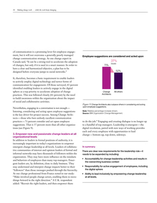 10 Making change work . . . while the work keeps changing
of communication is a promising lever for employee engage-
ment, but it will not overcome a generally poorly managed
change communication strategy. As one change expert in
Canada said, “It can be a strong tool to accelerate the adoption
of changes, but only if it is used in a smart manner. In order to
have a clear and harmonized objective, a plan has to be
designed before everyone jumps to social networks.”
It, therefore, becomes a basic requirement to enable leaders
to actively employ digital technology and newer forms of
communication for engagement. Of those surveyed, 65 percent
identified enabling leaders to actively engage in the digital
sphere as a top priority to accelerate adoption of change
practices. This was followed closely (61 percent) by the need
to build awareness within the organization about the impact
of social and collaborative activities.
Nevertheless, engaging in a conversation is not enough —
listening, considering and acting upon employee suggestions
is the key driver for project success. Among Change Archi-
tects — those who best embody excellent communication
practices — 71 percent consider and act upon employee
suggestions. That is 37 percent more than all other organiza-
tions (see Figure 9).
3. Empower new and passionate change leaders at all
organizational levels
In addition to leaders in formal positions of authority, it is
increasingly important in today’s organizations to empower
emergent change-leadership at all levels. Leaders of collabora-
tive communities of interest and opinion leaders of formal and
informal networks may have thousands of followers within the
organization. They may have more influence on the mindsets
and behaviors of employees than many top managers. Emer-
gent leaders are, by definition, close to daily business. They
may understand and interpret change impacts better to their
“followers” than those messages pushed through the hierarchy.
As one change professional from France noted in our study:
“Make involved people change actors, enabling them to move
things forward in the right direction.” A U.K. respondent
added: “Recruit the right leaders, and then empower them
to do the job.” Engaging and creating dialogue is no longer up
to a handful of top managers. Leadership is emergent — the
digital revolution, paired with new ways of working provides
each and every employee with opportunities to lead
change — bottom-up, top-down, sideways.
In summary
There are clear new requirements for the leadership role—it
needs to be expanded by including:
•	 Accountability for change-leadership activities and results in
the overarching business context
•	 Responsibility for active engagement of employees, including
the digital sphere
•	 Ability to lead inclusively by empowering change-leadership
at all levels.
Figure 9: Change Architects also outpace others in considering and acting
upon employee suggestions.
Note: Relative percentage increase shown.
Source: IBM Organization Change Management.
All others
37%
more
Employee suggestions are considered and acted upon
Change
Architects
71%
52%
 