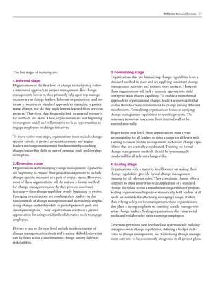 IBM Global Business Services 17
The five stages of maturity are:
1. Informal stage
Organizations at the first level of change maturity may follow
a structured approach to project management. For change
management, however, they primarily rely upon top manage-
ment to act as change leaders. Informal organizations tend not
to use a common or standard approach to managing organiza-
tional change, nor do they apply lessons learned from previous
projects. Therefore, they frequently look to external resources
for methods and skills. These organizations are just beginning
to recognize social and collaborative tools as opportunities to
engage employees in change initiatives.
To move to the next stage, organizations must include change-
specific criteria in project progress measures and engage
leaders in change management fundamentals by coaching
change-leadership skills as part of personal goals and develop-
ment plans.
2. Emerging stage
Organizations with emerging change management capabilities
are beginning to expand their project management to include
change-specific measures as a part of project status. However,
most of these organizations still do not use a formal method
for change management, nor do they provide associated
learning — their change capability is only beginning to evolve.
Emerging organizations are coaching their leaders on the
fundamentals of change management and increasingly empha-
sizing change-leadership skills as part of personal goals and
development plans. These organizations also have a greater
appreciation for using social and collaborative tools to engage
employees.
Drivers to get to the next level include implementation of
change management methods and creating skilled leaders that
can facilitate active commitment to change among different
stakeholders.
3. Formalizing stage
Organizations that are formalizing change capabilities have a
standard method in place and are applying consistent change
management activities and tools to more projects. However,
these organizations still lack a systemic approach to build
enterprise-wide change capability. To enable a more formal
approach to organizational change, leaders acquire skills that
enable them to create commitment to change among different
stakeholders. Formalizing organizations focus on applying
change management capabilities to specific projects. The
necessary resources may come from internal staff or be
sourced externally.
To get to the next level, these organizations must create
accountability for all leaders to drive change on all levels with
a strong focus on middle management, and create change capa-
bilities that are centrally coordinated. Training on formal
change management methods should be systematically
conducted for all relevant change roles.
4. Scaling stage
Organizations with a maturity level focused on scaling their
change capabilities provide formal change management
training for all relevant roles. They coordinate change efforts
centrally to drive enterprise-wide application of a standard
change discipline across a transformation portfolio of projects.
Scaling organizations begin to systematically hold leaders at all
levels accountable for effectively managing change. Rather
than relying solely on top management, these organizations
also place a strong emphasis on enabling middle managers to
act as change leaders. Scaling organizations also value social
media and collaborative tools to engage employees.
Drivers to get to the next level include systematically building
enterprise-wide change capabilities, defining a budget dedi-
cated to change management, and formalizing change manage-
ment activities to be consistently integrated in all project plans.
 