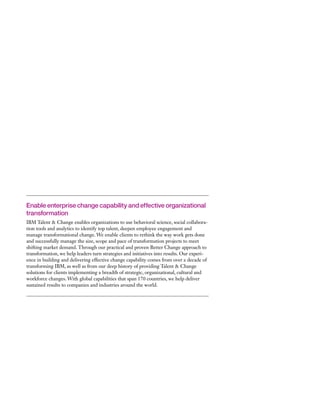 Enable enterprise change capability and effective organizational
transformation
IBM Talent & Change enables organizations to use behavioral science, social collabora-
tion tools and analytics to identify top talent, deepen employee engagement and
manage transformational change. We enable clients to rethink the way work gets done
and successfully manage the size, scope and pace of transformation projects to meet
shifting market demand. Through our practical and proven Better Change approach to
transformation, we help leaders turn strategies and initiatives into results. Our experi-
ence in building and delivering effective change capability comes from over a decade of
transforming IBM, as well as from our deep history of providing Talent & Change
solutions for clients implementing a breadth of strategic, organizational, cultural and
workforce changes. With global capabilities that span 170 countries, we help deliver
sustained results to companies and industries around the world.
 