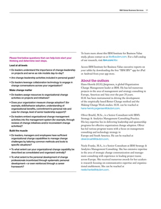 IBM Global Business Services 19
Please find below questions that can help kick-start your
thinking and determine next steps.
Lead at all levels
•	Do leaders understand the importance of change-leadership
on projects and serve as role models day-to-day?
•	Are change-leadership activities included in personal goals?
•	Do leaders leverage collaboration technology to engage in
change conversations across your organization?
Make change matter
•	Do leaders assign resources to organizational change
activities on projects and initiatives?
•	Does your organization measure change adoption? (for
example, skill/behavior adoption, understanding of
organizational benefits, commitment to personal role and
case for change, level of senior leadership support)?
•	Do leaders embed organizational change management
activities into the management system (for example, through
reviews of change initiatives and/or inconsistent change
activities)?
Build the muscle
•	Do leaders, managers and employees have sufficient
organizational change capabilities to manage change
challenges by tailoring common methods and tools to
specific situations?
•	To what extent can your organizational change capability be
described as consolidated and organized centrally?
•	To what extent is the personal development of change
professionals incentivized through systematic personal
development—or even reinforced through a career
framework?
To learn more about this IBM Institute for Business Value
study, please contact us at iibv@us.ibm.com. For a full catalog
of our research, visit ibm.com/iibv
Access IBM Institute for Business Value executive reports on
your tablet by downloading the free “IBM IBV” app for iPad
or Android from your app store.
About the authors
Hans-Henrik (H.H.) Jørgensen, is global Organization
Change Management leader at IBM. He has led numerous
projects in the area of management and strategy consulting in
Europe, Americas and Asia over the past 20 years.
H.H. has been instrumental in driving the development
of the empirically based Better Change method and the
Making Change Work studies. H.H. can be reached at
hans-henrik.jorgensen@de.ibm.com.
Oliver Bruehl, M.Sc., is a Senior Consultant with IBM’s
Strategy & Analytics Management Consulting Practice.
His key expertise lies in delivering leadership and sponsorship
programs for effective organization change adoption. Oliver
has led various program teams with a focus on management
consulting and technology strategy in
Europe and South America. He can be reached at
oliver.bruehl@de.ibm.com.
Neele Franke, M.A., is a Senior Consultant at IBM Strategy &
Analytics Management Consulting. She has extensive expertise
in the area of strategic change communication and manage-
ment consulting with experience in leading project teams
across Europe. She received numerous awards for her academ-
ic research focusing on communicative expertise and organiza-
tional enablement. She can be reached at
neele.franke@de.ibm.com.
 
