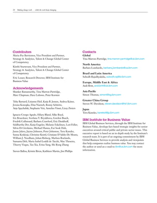 20 Making change work . . . while the work keeps changing
Contributors
Maria-Paz Barrientos, Vice President and Partner,
Strategy & Analytics, Talent & Change Global Center
of Competency
Kinthi Sturtevant, Vice President and Partner,
Strategy & Analytics, Talent & Change Global Center
of Competency
Eric Lesser, Research Director, IBM Institute for
Business Value
Acknowledgements
Shanker Ramamurthy, Tina Marron-Partridge,
Marc Chapman, Dave Lubowe, Peter Korsten
Toby Barnard, Lisianne Heil, Katja B. Jensen, Andrea Kaiser,
Jovana Konopka, Elisa Naetsch, Ronny Schüritz,
Anja Spychalski, Stephanie Veit, Annelies Visser, Lizzy Zwiers
Ignacio Crespo Agudo, Hilary Bland, Silke Boyd,
Iris Brueckner, Svetlana Y. Bryukhova, Gordon Busch,
Fredrik Collstrand, Barbara Crawford, Eric Denkhoff,
Siddhartha Dev, Katja Engeler, Melanie Eskelinen, Lori Feller,
Silvia Di Girolamo, Michael Hanna, Eui Sook Huh,
Janne Jalava, Jayme Johnson, Peter Johnston, Toru Kaneko,
Sanna Keskioja, Christine Knittl, Cristiane D’Addio De Moura,
William J. Needham, Johan Risberg, Marloes Roelands,
Sumanta Deb, Maria Isabel Loaldi de Tacchi, Max Theseira,
Thierry Viegas, Tao Xia, Erina Yang, Shi Rong Zhang
Steven Ballou, Kristin Biron, Kathleen Martin, Jim Phillips
Contacts
Global	 	 	 	 	
Tina Marron-Partridge, tina.marron-partridge@uk.ibm.com
North America	
Barbara Lombardo, barbara.j.lombardo@us.ibm.com
Brazil and Latin America	 	 	 	
Subodh Rajadhyaksha, subodh.raj@br.ibm.com
Europe, Middle East & Africa	
Andi Britt, andi.britt@uk.ibm.com	
Asia Pacific	 	 	 	
Simon Thomas, simont@sg.ibm.com
Greater China Group	 	 	
Steven W. Davidson, steven.davidson@hk1.ibm.com
Japan	 	
Toru Kaneko, kanekot@jp.ibm.com
IBM Institute for Business Value
IBM Global Business Services, through the IBM Institute for
Business Value, develops fact-based strategic insights for senior
executives around critical public and private sector issues. This
executive report is based on an in-depth study by the Institute’s
research team. It is part of an ongoing commitment by IBM
Global Business Services to provide analysis and viewpoints
that help companies realize business value. You may contact
the author or send an e-mail to iibv@us.ibm.com for more
information.
 