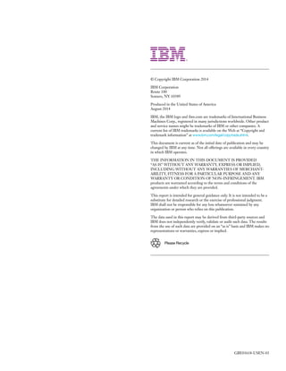 © Copyright IBM Corporation 2014
IBM Corporation
Route 100
Somers, NY 10589
Produced in the United States of America
August 2014
IBM, the IBM logo and ibm.com are trademarks of International Business
Machines Corp., registered in many jurisdictions worldwide. Other product
and service names might be trademarks of IBM or other companies. A
current list of IBM trademarks is available on the Web at “Copyright and
trademark information” at www.ibm.com/legal/copytrade.shtml.
This document is current as of the initial date of publication and may be
changed by IBM at any time. Not all offerings are available in every country
in which IBM operates.
THE INFORMATION IN THIS DOCUMENT IS PROVIDED
“AS IS” WITHOUT ANY WARRANTY, EXPRESS OR IMPLIED,
INCLUDING WITHOUT ANY WARRANTIES OF MERCHANT­
ABILITY, FITNESS FOR A PARTICULAR PURPOSE AND ANY
WARRANTY OR CONDITION OF NON-INFRINGEMENT. IBM
products are warranted according to the terms and conditions of the
agreements under which they are provided.
This report is intended for general guidance only. It is not intended to be a
substitute for detailed research or the exercise of professional judgment.
IBM shall not be responsible for any loss whatsoever sustained by any
organization or person who relies on this publication.
The data used in this report may be derived from third-party sources and
IBM does not independently verify, validate or audit such data. The results
from the use of such data are provided on an “as is” basis and IBM makes no
representations or warranties, express or implied.
Please Recycle
GBE03618-USEN-03
 