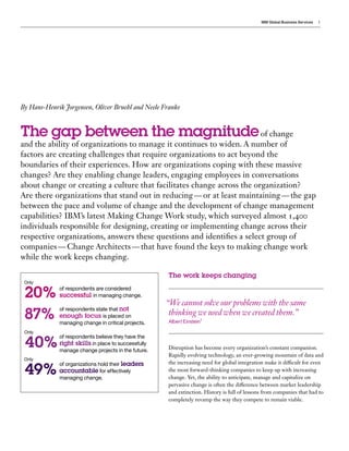 IBM Global Business Services 1
The work keeps changing
Disruption has become every organization’s constant companion.
Rapidly evolving technology, an ever-growing mountain of data and
the increasing need for global integration make it difficult for even
the most forward-thinking companies to keep up with increasing
change. Yet, the ability to anticipate, manage and capitalize on
pervasive change is often the difference between market leadership
and extinction. History is full of lessons from companies that had to
completely revamp the way they compete to remain viable.
By Hans-Henrik Jorgensen, Oliver Bruehl and Neele Franke
The gap between the magnitudeof change
and the ability of organizations to manage it continues to widen. A number of
factors are creating challenges that require organizations to act beyond the
boundaries of their experiences. How are organizations coping with these massive
changes? Are they enabling change leaders, engaging employees in conversations
about change or creating a culture that facilitates change across the organization?
Are there organizations that stand out in reducing — or at least maintaining — the gap
between the pace and volume of change and the development of change management
capabilities? IBM’s latest Making Change Work study, which surveyed almost 1,400
individuals responsible for designing, creating or implementing change across their
respective organizations, answers these questions and identifies a select group of
companies — Change Architects — that have found the keys to making change work
while the work keeps changing.
of respondents are considered
successful in managing change.
of respondents state that not
enough focus is placed on
managing change in critical projects.
of respondents believe they have the
right skills in place to successfully
manage change projects in the future.
of organizations hold their leaders
accountable for effectively
managing change.
“We cannot solve our problems with the same
thinking we used when we created them.”
Albert Einstein1
20%
87%
40%
49%
Only
Only
Only
 