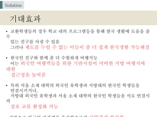 • 교환학생들의 경우 학교 내의 프로그램등을 통해 한국 생활에 도움을 줄
수
있는 친구를 사귈 수 있음
그러나 제도를 누릴 수 없는 이들이 좀 더 쉽게 한국생활 가능해짐
• 한국인 친구와 함께 좀 더 수월하게 여행가능
이는 외국인 여행객들을 위한 기반시설이 미비한 지방 여행지에
대한
접근성을 높여줌
• 특히 서울 소재 대학의 외국인 유학생과 지방대의 한국인 학생들을
연결시키거나,
지방대 외국인 유학생과 서울 소재 대학의 한국인 학생들을 서로 연결시
켜
상호 교류 활성화 가능
기대효과
Solution
 