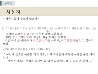 Q. ‘의사소통이 가능한 한국인 대학생과 서울이 아닌 지방으로 여행을 갈 의향이 있습
니까?’
고려대 교환학생 교류회 소속 외국인 교환학생
18명 중 16명(88%)의 학생이 이용 의사를 밝혔고
이들 학생 중 대다수가 한국인 친구를 사귀고, 한국의 문화를 알고 싶다고
대답
• 고려대학교 교환학생 교류회(CUBA) 회장
“ 이런게 있으면 이용할 거 같아요. 저희 학생들이 주말에 여행을 종종 다니
는데
이런 서비스가 갖춰져 있다면 좀 더 멀리까지도 갈 수 있을 거 같아요.”
사용자
문제점
- 사용사들의 수요가 있을까?
 