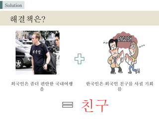 친구
해결책은?
Solution
외국인은 좀더 편안한 국내여행
을
한국인은 외국인 친구를 사귈 기회
를
 