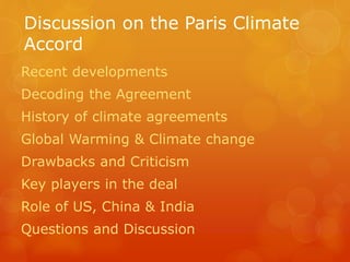 Discussion on the Paris Climate
Accord
Recent developments
Decoding the Agreement
History of climate agreements
Global Warming & Climate change
Drawbacks and Criticism
Key players in the deal
Role of US, China & India
Questions and Discussion
 