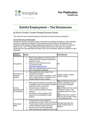 For Publication
Inceptia.org
Gainful Employment – The Disclosures
By Dennis Christich, Inceptia Strategic Business Director
This article will cover required disclosure information and the disclosure calculations.
Current Disclosure Information
Schools are required to disclose certain information to prospective students on school websites
and also on promotional materials. These requirements are outlined in the Department of
Education’s (ED) Program Integrity Regulations published on October 29, 2010, and went into
effect on July 1, 2011. Please examine the table below to learn more about the required
disclosures and view applicable calculations that may be needed to determine specifics for each
disclosure.
Required
Disclosure
Details Calculation(s)
Occupations
• Must list occupations by name and SOC
codes that the GE program prepares the
students to enter
• Must link to the O*Net site to the
occupational profile
(http://www.onetonline.org)
• Must use a representative sample if more
than 10 possible occupations
N/A
Normal time to
complete
program
• Must specify how long it takes to the
complete the program
• 100% of time it takes to complete, not the
150% of the time that is contained in the
“Student Right-to-Know” metrics
Program length in weeks,
months or years
On-time
graduation rate
for completers
• Must specify the percent of students who
completed in the most recently completed
award year within normal time
• Includes leaves of absences
• Time if a student withdrew and then
returned
• Enrollment in other programs if the
student did not complete the other
program
Step 1: Determine how many
students completed in the
most recently completed
award year.
Step 2: Determine the number
of students in Step 1 who
completed within the normal
time.
Step 3: Divide the number in
Step 2 by the number in Step
1. Then divide by 100.
Educational
costs
• Provide tuition & fees charged for
completing the program within normal time
• Provide typical costs for books & supplies
(unless included in tuition and fees)
• Provide room & board (if applicable)
• Other expenses are optional, but you must
Calculate total fixed and
typical variable costs by
category
 