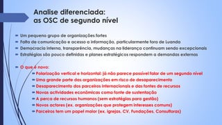 Analise diferenciada:
as OSC de segundo nível
 Um pequeno grupo de organizações fortes
 Falta de comunicação e acesso a informação, particularmente fora de Luanda
 Democracia interna, transparência, mudanças na liderança continuam sendo excepcionais
 Estratégias são pouco definidas e planes estratégicos respondem a demandas externas
 O que é novo:
Polarização vertical e horizontal: já não parece possível falar de um segundo nível
Uma grande parte das organizações em risco de desaparecimento
Desaparecimento dos parceiros internacionais e das fontes de recursos
Novas actividades econômicas como fonte de sustentação
A perca de recursos humanos (sem estratégias para gestão)
Novos actores (ex. organizações que protegem interesses comuns)
Parceiros tem um papel maior (ex. igrejas, CV, Fundações, Consultoras)
 