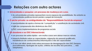Relações com outro actores
 Universidades e pesquisa: um processo de mudança em curso.
As universidades privadas representam novos espaços de possibilidade. No entanto as
universidades publicas riscam perder o papel de inovação
 O sector privado: as ambiguidades da “Responsabilidade Social de empresa”
oportunidades de apoio e formas de “competição” e substituição da sociedade civil,
falta de compreensão das dinâmicas das OSC;
OSC como implementadoras de programas sociais
 Os doadores e as OSC internacionais:
um processo de saída rápido – em muitos casos sem deixar marcos visíveis
impacto limitado sobre as capacidades, migração do pessoal qualificado,
transferência de conhecimentos/informações e não de capacidades
O risco de influir ainda mais sobre processos de desagregação das OSC (tempos,
procedimentos, tipologias de ações, critérios de escolha dos parceiros, .... não
adaptados)
 