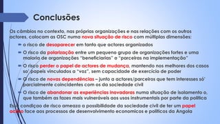 Conclusões
Os câmbios no contexto, nas próprias organizações e nas relações com os outros
actores, colocam as OSC numa nova situação de risco com múltiplas dimensões:
 o risco de desaparecer em tanto que actores organizados
 O risco da polarização entre um pequeno grupo de organizações fortes e uma
maioria de organizações “beneficiarias” o “parceiras na implementação”
 O risco perder o papel de actores de mudança, mantendo nos melhores dos casos
so’ papeis vinculados a “voz”, sem capacidade de exercício de poder
 O risco de novas dependências – junto a actores/parceiros que tem interesses só’
parcialmente coincidentes com os da sociedade civil
 O risco de abandonar as experiências inovadoras numa situação de isolamento o,
que também as fazes mais vulneráveis aos usos instrumentais por parte da politica
Essa condiçao de risco ameaza a possibilidade da sociedade civil de ter um papel
activo face aos processos de desenvolvimento economicos e politicos da Angola
 