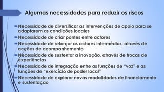 Algumas necessidades para reduzir os riscos
Necessidade de diversificar as intervenções de apoio para se
adaptarem as condições locales
Necessidade de criar pontes entre actores
Necessidade de reforçar os actores intermédios, através de
acções de acompanhamento
Necessidade de sustentar a inovação, através de trocas de
experiências
Necessidade de integração entre as funções de “voz” e as
funções de “exercício de poder local”
Necessidade de explorar novas modalidades de financiamento
e sustentaçao
 