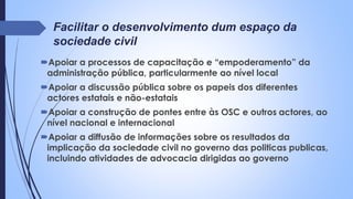 Facilitar o desenvolvimento dum espaço da
sociedade civil
Apoiar a processos de capacitação e “empoderamento” da
administração pública, particularmente ao nível local
Apoiar a discussão pública sobre os papeis dos diferentes
actores estatais e não-estatais
Apoiar a construção de pontes entre às OSC e outros actores, ao
nível nacional e internacional
Apoiar a diffusão de informações sobre os resultados da
implicação da sociedade civil no governo das politicas publicas,
incluindo atividades de advocacia dirigidas ao governo
 