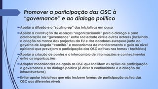 Promover a participação das OSC à
“governance” e ao dialogo politico
Apoiar a difusão e o “scaling-up” das iniciativas em curso
Apoiar a construção de espaços “organizacionais” para o dialogo e para
colaboração na “governance” entre sociedade civil e outros actores (incluindo
a criação no marco dos projectos da EU e dos doadores europeus junto ao
governo de Angola “comités” e mecanismos de monitoramento e guia ao nível
nacional que prevejam a participação das OSC activas nos temas / territórios)
Apoiar a criação de pontes e o intercambio de informações e conhecimentos
entre as organizações
Adoptar modalidades de apoio as OSC que facilitem as ações de participação
a governance e ao dialogo politico (é dizer a continuidade e a criação de
infraestructuras)
Evitar apoiar iniciativas que não incluem formas de participação activa das
OSC aos diferentes níveis
 