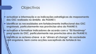 Objectivos
 actualizar a informação e as indicações estratégicas do mapeamento
das OSC realizado no âmbito do PAANE I;
 identificar as necessidades em fortalecimento institucional das OSC
angolanas, particularmente nas províncias-alvo do PAANE II;
 actualizar e formalizar indicadores de acordo com o “EU Roadmap”
para apoio às OSC, particularmente nas províncias-alvo do PAANE II;
 identificar os actores-chave e os “drivers of change” da sociedade
civil angolana, bem como acções susceptíveis de fortalecê-los
 
