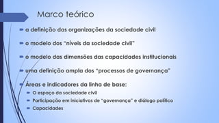 Marco teórico
 a definição das organizações da sociedade civil
 o modelo dos “níveis da sociedade civil”
 o modelo das dimensões das capacidades institucionais
 uma definição ampla dos “processos de governança”
 Áreas e indicadores da linha de base:
 O espaço da sociedade civil
 Participação em iniciativas de “governança” e diálogo político
 Capacidades
 