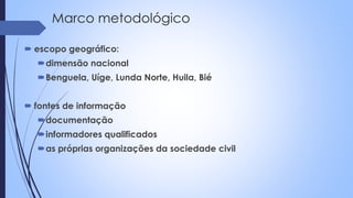 Marco metodológico
 escopo geográfico:
dimensão nacional
Benguela, Uíge, Lunda Norte, Huila, Bié
 fontes de informação
documentação
informadores qualificados
as próprias organizações da sociedade civil
 