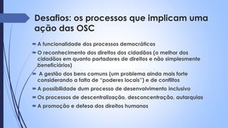 Desafios: os processos que implicam uma
ação das OSC
A funcionalidade dos processos democráticos
O reconhecimento dos direitos dos cidadãos (o melhor dos
cidadãos em quanto portadores de direitos e não simplesmente
beneficiários)
 A gestão dos bens comuns (um problema ainda mais forte
considerando a falta de “poderes locais”) e de conflitos
A possibilidade dum processo de desenvolvimento inclusivo
Os processos de descentralização, desconcentração, autarquias
A promoção e defesa dos direitos humanos
 