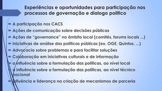 Experiências e oportunidades para participação nos
processos de governação e dialogo politico
 A participação nos CACS
 Ações de comunicação sobre decisões públicas
 Ações de “governance” no âmbito local (comités, forums locais ...)
 Iniciativas de análise das políticas públicas (ex. OGE, Quintas, ...)
 Advocacia sobre problemas e para facilitar soluções
 Colaboração em iniciativas culturais e de informação
 a influência sobre a formulação das políticas, ao nível local
 a influência sobre a formulação das políticas, ao nível técnico
nacional
 Influência e liderança na criação de mecanismos de parceria
 