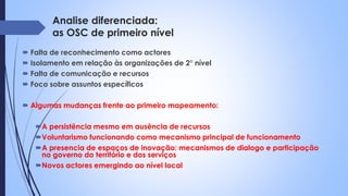 Analise diferenciada:
as OSC de primeiro nível
 Falta de reconhecimento como actores
 Isolamento em relação às organizações de 2° nível
 Falta de comunicação e recursos
 Foco sobre assuntos específicos
 Algumas mudanças frente ao primeiro mapeamento:
A persistência mesmo em ausência de recursos
Voluntarismo funcionando como mecanismo principal de funcionamento
A presencia de espaços de inovação: mecanismos de dialogo e participação
no governo do território e dos serviços
Novos actores emergindo ao nível local
 
