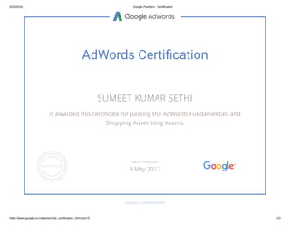 5/20/2016 Google Partners ­ Certification
https://www.google.co.in/partners/#p_certification_html;cert=5 1/2
AdWords Certiﬁcation
SUMEET KUMAR SETHI
is awarded this certi cate for passing the AdWords Fundamentals and
Shopping Advertising exams.
GOOGLE.COM/PARTNERS
VALID THROUGH
9 May 2017
 
