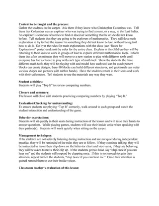 Content to be taught and the process:
Gather the students on the carpet. Ask them if they know who Christopher Columbus was. Tell
them that Columbus was an explorer who was trying to find a route, or a way, to the East Indies.
An explorer is someone who tries to find or discover something that he or she did not know
before. Tell students that they are going to be explorers of mathematics. They will do a math
exploration to try to find the answer to something they did not know before, without being told
how to do it. Go over the rules for math explorations with the class (see “Rules for
Explorations” poster) and post the rules for the entire class. Explain to the children they will be
returning to their seats to work in groups of four to explore different mathematical tools. Inform
them that after ten minutes they will move to a new station to play with different tools until
everyone has had a chance to play with each type of math tool. Show the students the three
different math tools they will be playing with and model how each tool can be used (pattern
blocks can create designs, base-10 blocks can build different structures, and geoboards can make
various shapes and pictures with rubber bands). Have the students return to their seats and work
with their tablemates. Tell students to use the materials any way they want.
Student activities:
Students will play “Top It” to review comparing numbers.
Closure and summary:
The lesson will close with students practicing comparing numbers by playing “Top It.”
Evaluation/Checking for understanding:
To ensure students are playing “Top It” correctly, walk around to each group and watch the
student interaction and understanding of the game.
Behavior expectations:
Students will sit quietly in their seats during instruction of the lesson and will raise their hands to
answer questions. While playing games, students will use their inside voice when speaking with
their partner(s). Students will work quietly when sitting on the carpet.
Management techniques:
If the children are not actively listening during instruction and are not quiet during independent
practice, they will be reminded of the rules they are to follow. If they continue talking, they will
be instructed to move their clip down on the behavior chart and vice versa, if they are behaving,
they will be asked to move their clip up. If the students get too loud, say “clap once if you can
hear me” and the students will respond by clapping once. If this is not enough to gain their
attention, repeat but tell the students, “clap twice if you can hear me.” Once their attention is
gained remind them to use their inside voices.
Classroom teacher’s evaluation of this lesson:
 
