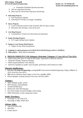 Shiva Kumar Ettkepalli
B.Tech (Mechanical Engineering) Mobile.No: +91 9701811183
Kumar.shivamudiraj@gmail.com
 Preparation of Standard operation procedure.
3. Alfa zero stage layout drawing.
4. Metro track for Alfa & body shop layout and drawing
 Paint Shop Projects:
1. Paint shop layout Updation.
2. Paint shop PT-CED line new hanger’s installation.
 Stores Projects:
1. Layout of bearing enclosure under mezzanine floor for space creation.
2. Mezzanine floor drawings c-stores & tire yard.
 Axle Shop Projects:
1. Communization of front & rear break drum pressing fixture.
 Engine Docking Projects:
1. LCV engine docking layout Updation.
 Engine & Axle Storage Shed Projects:
1. Engines & axles safety storage layout.
 Updating of vehicle parameters in VAHAN DATABASE(Project ofGovt. ofINDIA).
 Study project: - Body shop & transmission.
4. PRESSTO FORMS PVT LTD, Balanagar, Hyderabad, Telangana ( 3rd
June 2013 to 2ND
Dec 2013).
 Improvement points given to vendor & fulfil quality requirements of different customers
 Production Planning, Manpower Planning.
 Obtain targeted production with efficiency.
 Interactive regarding any quality issues & quality performance with Customer & vendor.
Education Qualifications:-
 B.Tech in Mechanical Engineering, securing 63.49% from Aurora Seethaiah Engineering College (affiliated To
JNTU-H) in First Class (2013).
 XII from Sri Chaitanya Junior College in First Class with 60% (2009).
 X from Mahindra Academy School in First Class with 73% (2007).
Trainings:-
 MQS: Mahindra quality systems
 DCP:Dynamic control planning.
 TEAM CENTRE Basic.
 SPM & EOL TEST RIG Machine.
 Fire safety training & material handling safety training.
 ISMS: Information security management system.
Quality Procedures:-
 Knowledge of 7 QC tools & 5S.
 Knowledge of MQS, APQP,DCP.
Software Skills:-
 Auto-CAD (2D & 3D).
 MS-Office.
 Cordys System.
 
