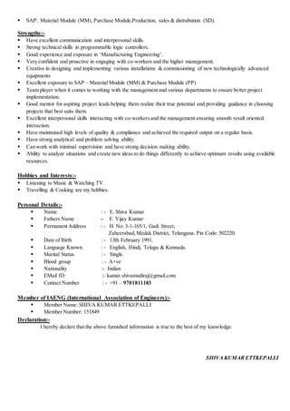  SAP: Material Module (MM), Purchase Module,Production, sales & distrubution (SD).
Strengths:-
 Have excellent communication and interpersonal skills.
 Strong technical skills in programmable logic controllers.
 Good experience and exposure in ‘Manufacturing Engineering’.
 Very confident and proactive in engaging with co-workers and the higher management.
 Creative in designing and implementing various installations & commissioning of new technologically advanced
equipments
 Excellent exposure to SAP – Material Module (MM) & Purchase Module (PP)
 Team player when it comes to working with the management and various departments to ensure better project
implementation.
 Good mentor for aspiring project leads helping them realize their true potential and providing guidance in choosing
projects that best suits them.
 Excellent interpersonal skills interacting with co-workers and the management ensuring smooth result oriented
interaction.
 Have maintained high levels of quality & compliance and achieved the required output on a regular basis.
 Have strong analytical and problem solving ability.
 Can work with minimal supervision and have strong decision making ability.
 Ability to analyze situations and create new ideas to do things differently to achieve optimum results using available
resources.
Hobbies and Interests:-
 Listening to Music & Watching TV.
 Travelling & Cooking are my hobbies.
Personal Details:-
 Name : - E. Shiva Kumar
 Fathers Name :- E. Vijay Kumar
 Permanent Address : - H. No: 3-1-165/1, Gadi Street,
Zaheerabad,Medak District, Telangana. Pin Code: 502220.
 Date of Birth : - 13th February 1991.
 Language Known : - English, Hindi, Telugu & Kannada.
 Marital Status : - Single.
 Blood group : - A+ve
 Nationality :- Indian
 EMail ID: :- kumar.shivamudiraj@gmail.com
 Contact Number : - +91 – 9701811183
Member of IAENG (International Association of Engineers):-
 Member Name: SHIVA KUMAR ETTKEPALLI
 Member Number: 151849
Declaration:-
I hereby declare that the above furnished information is true to the best of my knowledge.
SHIVAKUMARETTKEPALLI
 