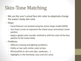 Skin-Tone Matching
• We use the user’s actual face skin color to adaptively change
the avatar’s body skin color
• Steps:
• Facial features are located using the active shape model (ASM)
• Use linear curves to represent the cheek areas and extract cheek
patches
• Apply a global color transfer method to shift the color of the face
patches to the avatar body
• Problems
• Different viewing and lighting conditions
• Cloths or hair with similar color to face
• Misclassified as skin area (lips, eyebrows,… )
• Highlights in the forehead, nose and chin areas
 