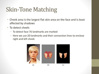 Skin-Tone Matching
• Cheek area is the largest flat skin area on the face and is least
affected by shadows
• To detect cheek:
• To detect face 76 landmarks are marked
• Here we use 20 landmarks and their connection lines to enclose
right and left cheek
 