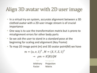 Align 3D avatar with 2D user image
• In a virtual try-on system, accurate alignment between a 3D
clothed avatar with a 2D user image stream is of crucial
importance
• One way is to use the transformation matrix but is prone to
misalignment errors for other body parts
• So we ask the user to stand in a standard pose at the
beginning for scaling and alignment (Key Frame)
• To map 2D image point (m) and 3D avatar point(M) we have
𝑚 = (𝑢, 𝑣, 1) 𝑇
, 𝑀 = (𝑋, 𝑌, 𝑍, 1) 𝑇
→ 𝜌𝑚 = 𝐾 𝑅 𝑡 𝑀
Projection
Matrix
Arbitrary
Factor
 