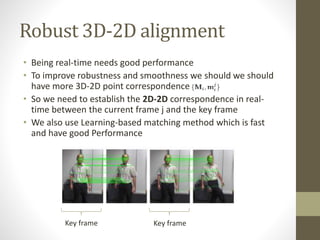 Robust 3D-2D alignment
• Being real-time needs good performance
• To improve robustness and smoothness we should we should
have more 3D-2D point correspondence
• So we need to establish the 2D-2D correspondence in real-
time between the current frame j and the key frame
• We also use Learning-based matching method which is fast
and have good Performance
Key frame Key frame
 